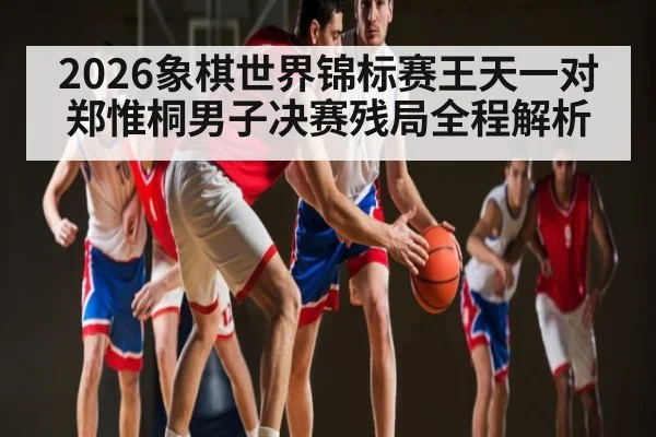 2026象棋世界锦标赛王天一对郑惟桐男子决赛残局全程解析
