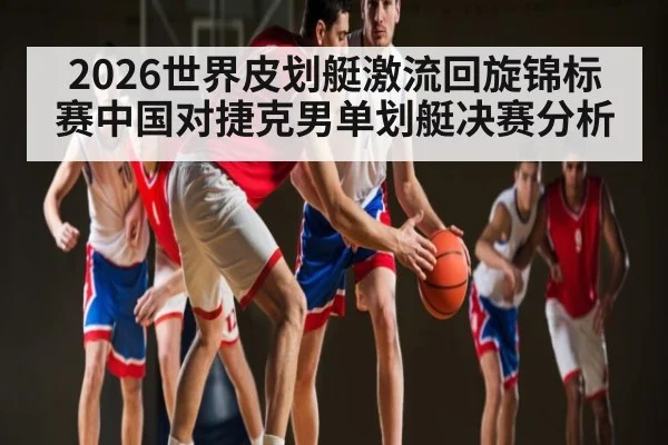 2026世界皮划艇激流回旋锦标赛中国对捷克男单划艇决赛分析